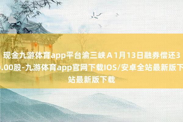 现金九游体育app平台渝三峡Ａ1月13日融券偿还300.00股-九游体育app官网下载IOS/安卓全站最新版下载