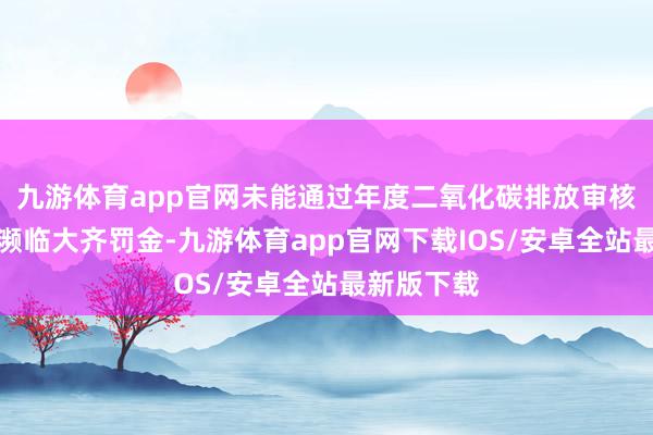 九游体育app官网未能通过年度二氧化碳排放审核的车企将濒临大齐罚金-九游体育app官网下载IOS/安卓全站最新版下载