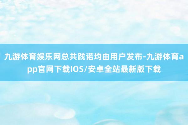 九游体育娱乐网总共践诺均由用户发布-九游体育app官网下载IOS/安卓全站最新版下载