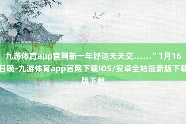 九游体育app官网新一年好运天天交……”1月16日晚-九游体育app官网下载IOS/安卓全站最新版下载