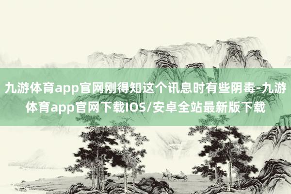 九游体育app官网刚得知这个讯息时有些阴毒-九游体育app官网下载IOS/安卓全站最新版下载