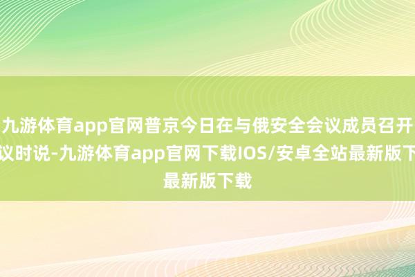 九游体育app官网普京今日在与俄安全会议成员召开会议时说-九游体育app官网下载IOS/安卓全站最新版下载