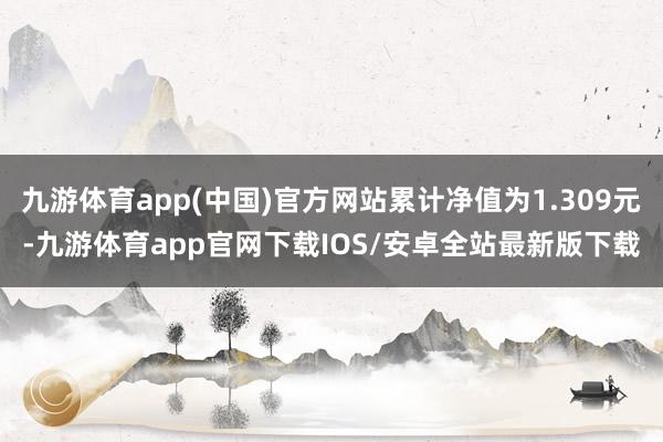 九游体育app(中国)官方网站累计净值为1.309元-九游体育app官网下载IOS/安卓全站最新版下载