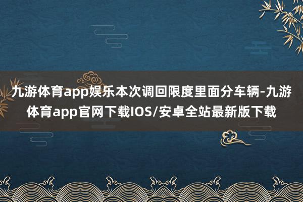 九游体育app娱乐　　本次调回限度里面分车辆-九游体育app官网下载IOS/安卓全站最新版下载