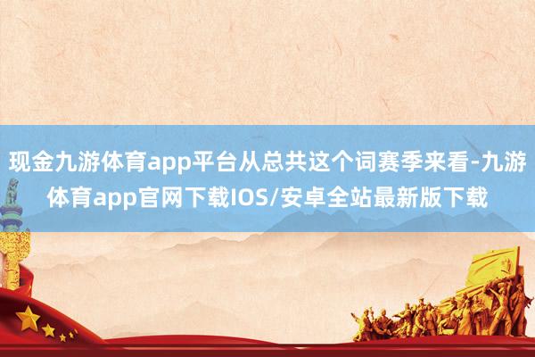 现金九游体育app平台从总共这个词赛季来看-九游体育app官网下载IOS/安卓全站最新版下载