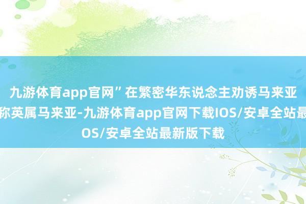 九游体育app官网”在繁密华东说念主劝诱马来亚（那时统称英属马来亚-九游体育app官网下载IOS/安卓全站最新版下载