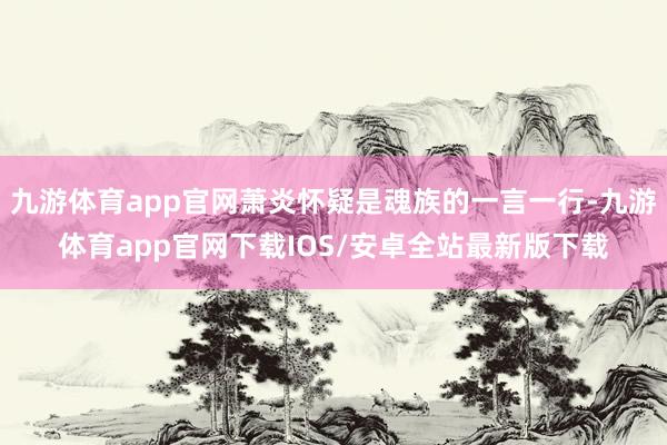 九游体育app官网萧炎怀疑是魂族的一言一行-九游体育app官网下载IOS/安卓全站最新版下载