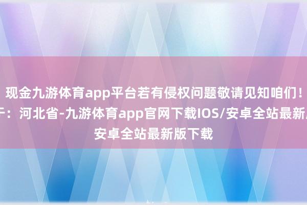 现金九游体育app平台若有侵权问题敬请见知咱们！ 发布于：河北省-九游体育app官网下载IOS/安卓全站最新版下载