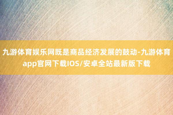 九游体育娱乐网既是商品经济发展的鼓动-九游体育app官网下载IOS/安卓全站最新版下载