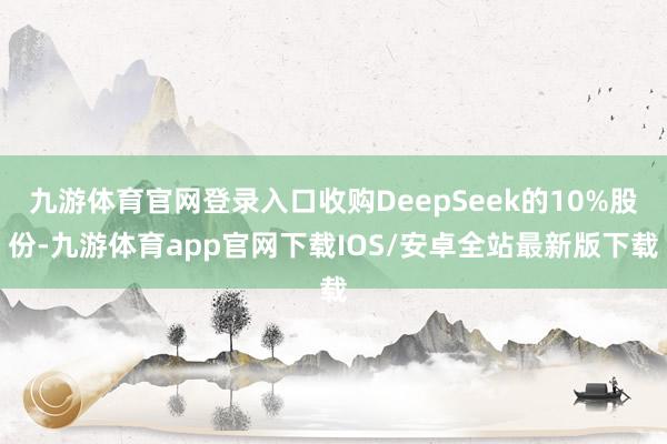 九游体育官网登录入口收购DeepSeek的10%股份-九游体育app官网下载IOS/安卓全站最新版下载