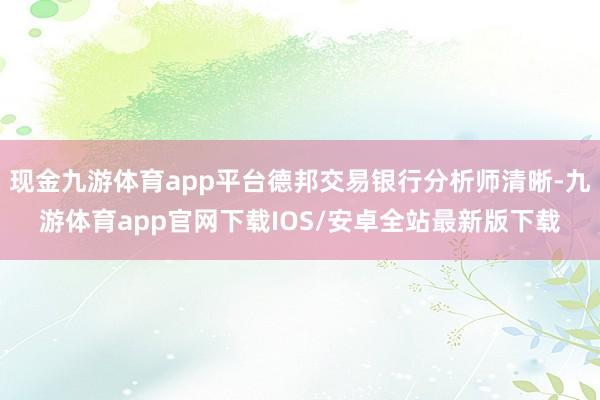 现金九游体育app平台德邦交易银行分析师清晰-九游体育app官网下载IOS/安卓全站最新版下载