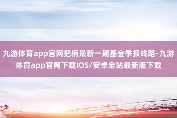 九游体育app官网把柄最新一期基金季报线路-九游体育app官网下载IOS/安卓全站最新版下载