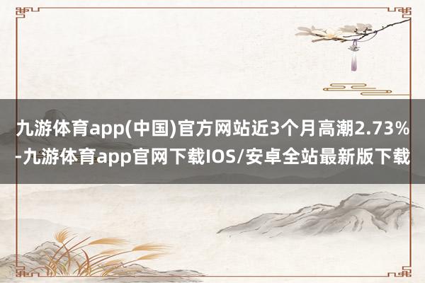 九游体育app(中国)官方网站近3个月高潮2.73%-九游体育app官网下载IOS/安卓全站最新版下载