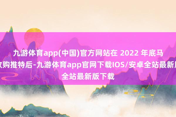 九游体育app(中国)官方网站在 2022 年底马斯克收购推特后-九游体育app官网下载IOS/安卓全站最新版下载