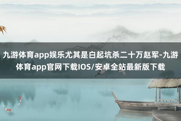 九游体育app娱乐尤其是白起坑杀二十万赵军-九游体育app官网下载IOS/安卓全站最新版下载