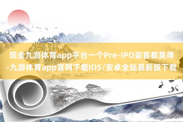 现金九游体育app平台一个Pre-IPO姿首都莫得-九游体育app官网下载IOS/安卓全站最新版下载
