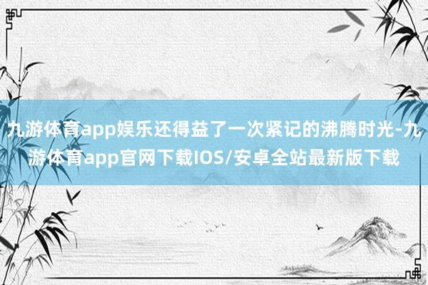 九游体育app娱乐还得益了一次紧记的沸腾时光-九游体育app官网下载IOS/安卓全站最新版下载