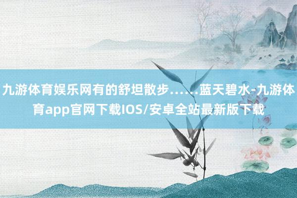 九游体育娱乐网有的舒坦散步……蓝天碧水-九游体育app官网下载IOS/安卓全站最新版下载