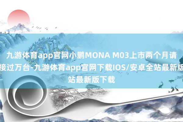 九游体育app官网小鹏MONA M03上市两个月请托承接过万台-九游体育app官网下载IOS/安卓全站最新版下载