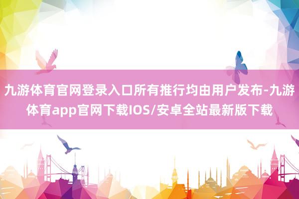 九游体育官网登录入口所有推行均由用户发布-九游体育app官网下载IOS/安卓全站最新版下载