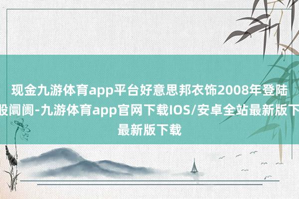 现金九游体育app平台好意思邦衣饰2008年登陆A股阛阓-九游体育app官网下载IOS/安卓全站最新版下载