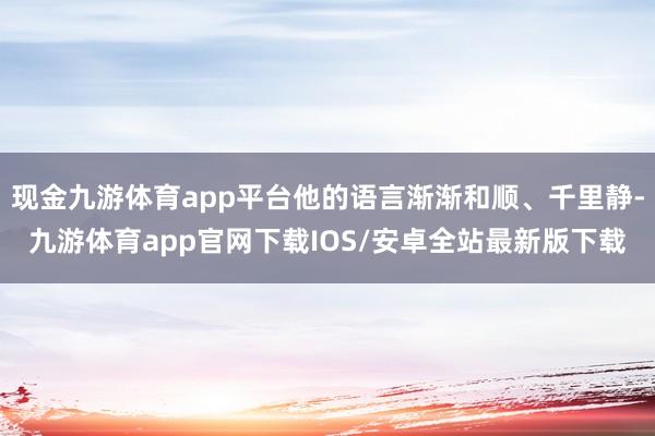 现金九游体育app平台他的语言渐渐和顺、千里静-九游体育app官网下载IOS/安卓全站最新版下载