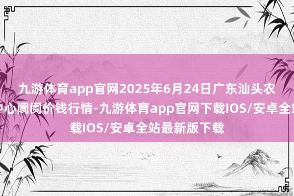 九游体育app官网2025年6月24日广东汕头农副家具批发中心阛阓价钱行情-九游体育app官网下载IOS/安卓全站最新版下载