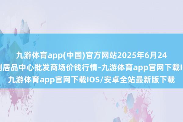 九游体育app(中国)官方网站2025年6月24日广东东莞市大京九农副居品中心批发商场价钱行情-九游体育app官网下载IOS/安卓全站最新版下载