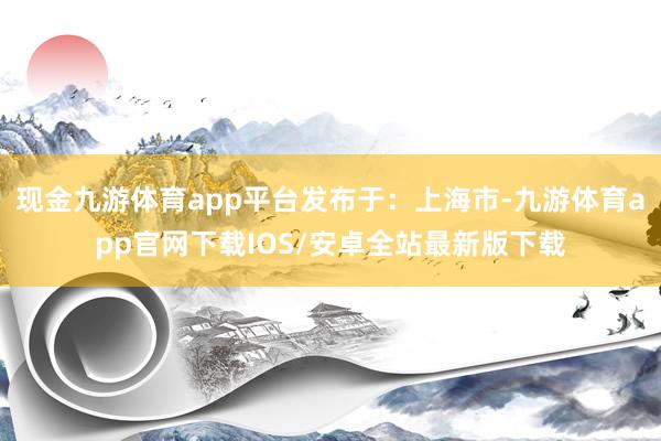 现金九游体育app平台发布于：上海市-九游体育app官网下载IOS/安卓全站最新版下载