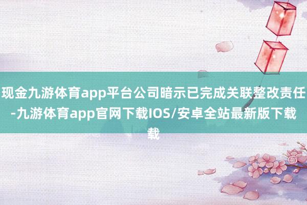 现金九游体育app平台公司暗示已完成关联整改责任-九游体育app官网下载IOS/安卓全站最新版下载