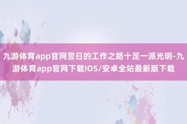 九游体育app官网翌日的工作之路十足一派光明-九游体育app官网下载IOS/安卓全站最新版下载
