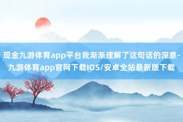 现金九游体育app平台我渐渐理解了这句话的深意-九游体育app官网下载IOS/安卓全站最新版下载
