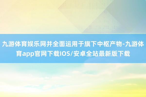 九游体育娱乐网并全面运用于旗下中枢产物-九游体育app官网下载IOS/安卓全站最新版下载