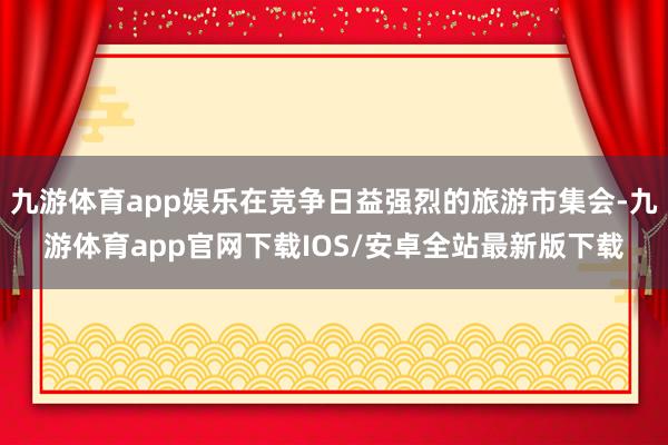 九游体育app娱乐在竞争日益强烈的旅游市集会-九游体育app官网下载IOS/安卓全站最新版下载