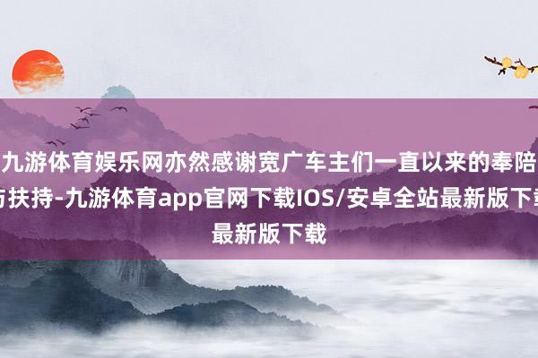 九游体育娱乐网亦然感谢宽广车主们一直以来的奉陪与扶持-九游体育app官网下载IOS/安卓全站最新版下载