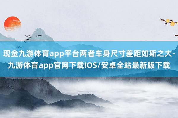 现金九游体育app平台两者车身尺寸差距如斯之大-九游体育app官网下载IOS/安卓全站最新版下载