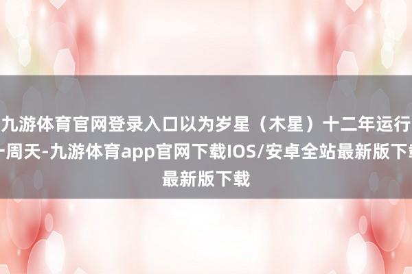 九游体育官网登录入口以为岁星（木星）十二年运行一周天-九游体育app官网下载IOS/安卓全站最新版下载