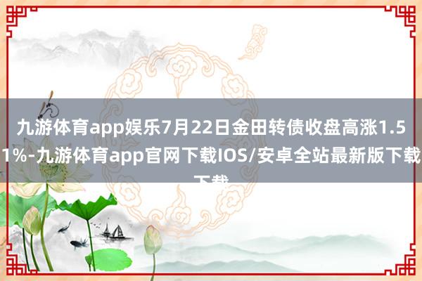 九游体育app娱乐7月22日金田转债收盘高涨1.51%-九游体育app官网下载IOS/安卓全站最新版下载