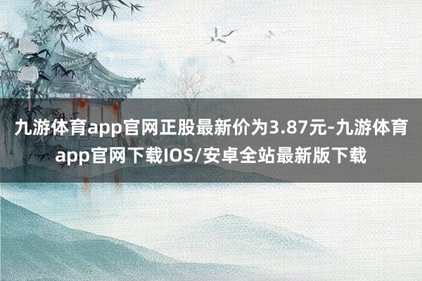 九游体育app官网正股最新价为3.87元-九游体育app官网下载IOS/安卓全站最新版下载