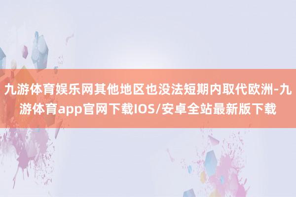 九游体育娱乐网其他地区也没法短期内取代欧洲-九游体育app官网下载IOS/安卓全站最新版下载