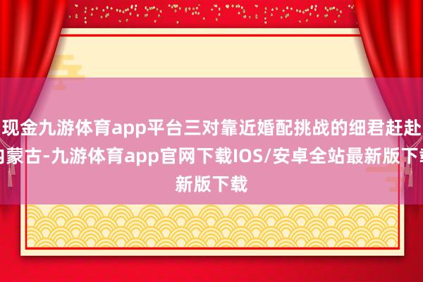 现金九游体育app平台三对靠近婚配挑战的细君赶赴内蒙古-九游体育app官网下载IOS/安卓全站最新版下载