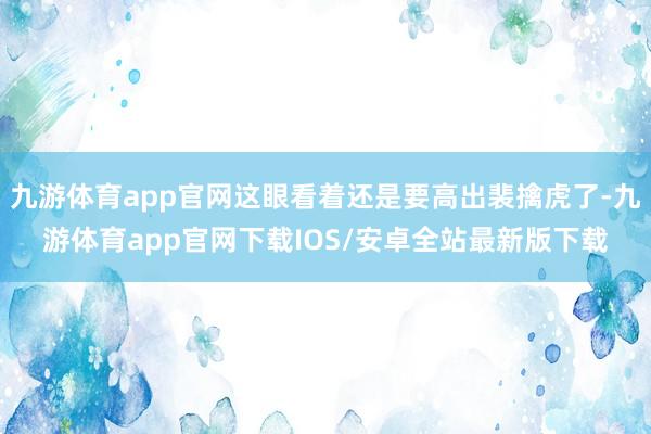 九游体育app官网这眼看着还是要高出裴擒虎了-九游体育app官网下载IOS/安卓全站最新版下载