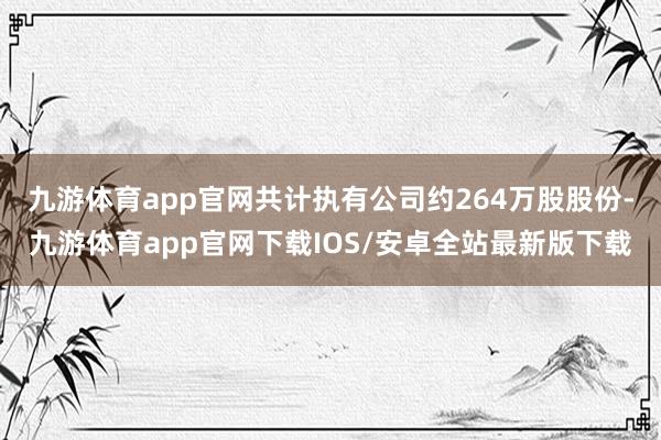 九游体育app官网共计执有公司约264万股股份-九游体育app官网下载IOS/安卓全站最新版下载