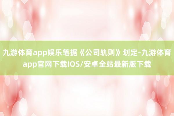 九游体育app娱乐笔据《公司轨则》划定-九游体育app官网下载IOS/安卓全站最新版下载