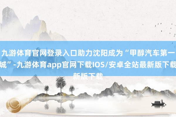 九游体育官网登录入口助力沈阳成为“甲醇汽车第一城”-九游体育app官网下载IOS/安卓全站最新版下载