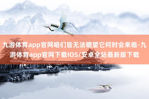 九游体育app官网咱们皆无法瞻望它何时会来临-九游体育app官网下载IOS/安卓全站最新版下载