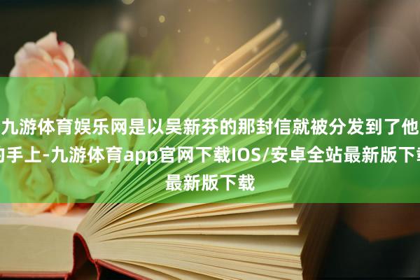 九游体育娱乐网是以吴新芬的那封信就被分发到了他的手上-九游体育app官网下载IOS/安卓全站最新版下载