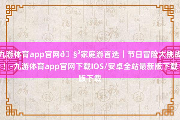 九游体育app官网🧳家庭游首选｜节日冒险大挑战！-九游体育app官网下载IOS/安卓全站最新版下载
