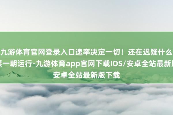 九游体育官网登录入口速率决定一切！还在迟疑什么？抢票一朝运行-九游体育app官网下载IOS/安卓全站最新版下载