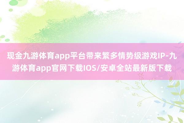 现金九游体育app平台带来繁多情势级游戏IP-九游体育app官网下载IOS/安卓全站最新版下载